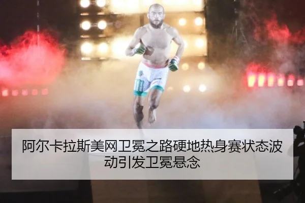 阿尔卡拉斯美网卫冕之路硬地热身赛状态波动引发卫冕悬念