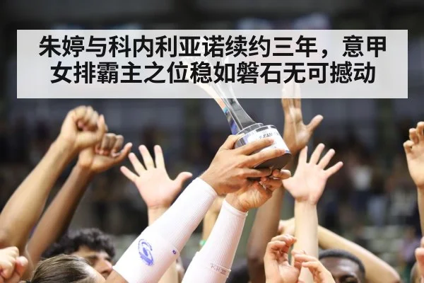 朱婷与科内利亚诺续约三年，意甲女排霸主之位稳如磐石无可撼动