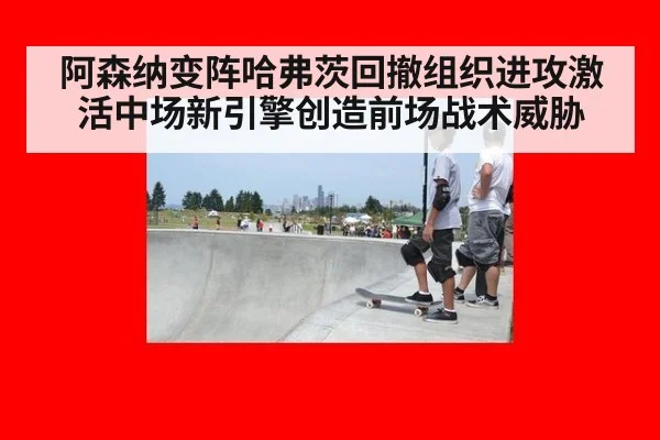 阿森纳变阵哈弗茨回撤组织进攻激活中场新引擎创造前场战术威胁